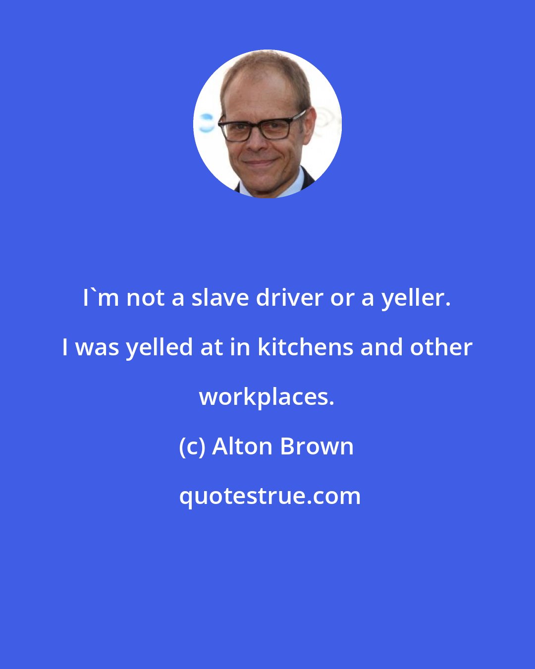 Alton Brown: I'm not a slave driver or a yeller. I was yelled at in kitchens and other workplaces.