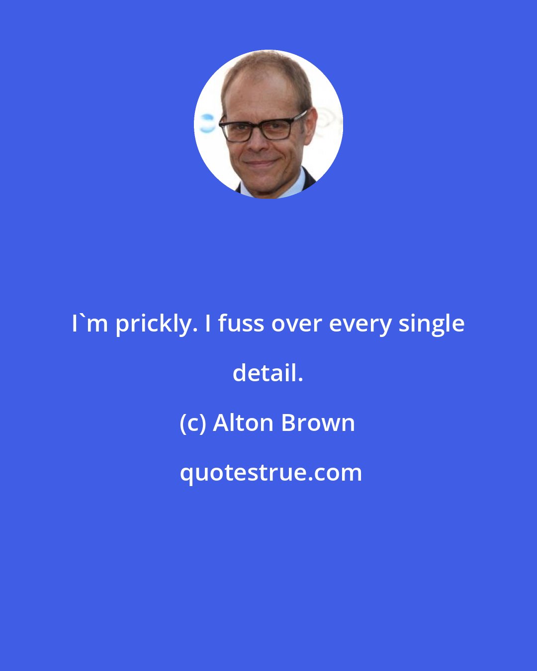 Alton Brown: I'm prickly. I fuss over every single detail.