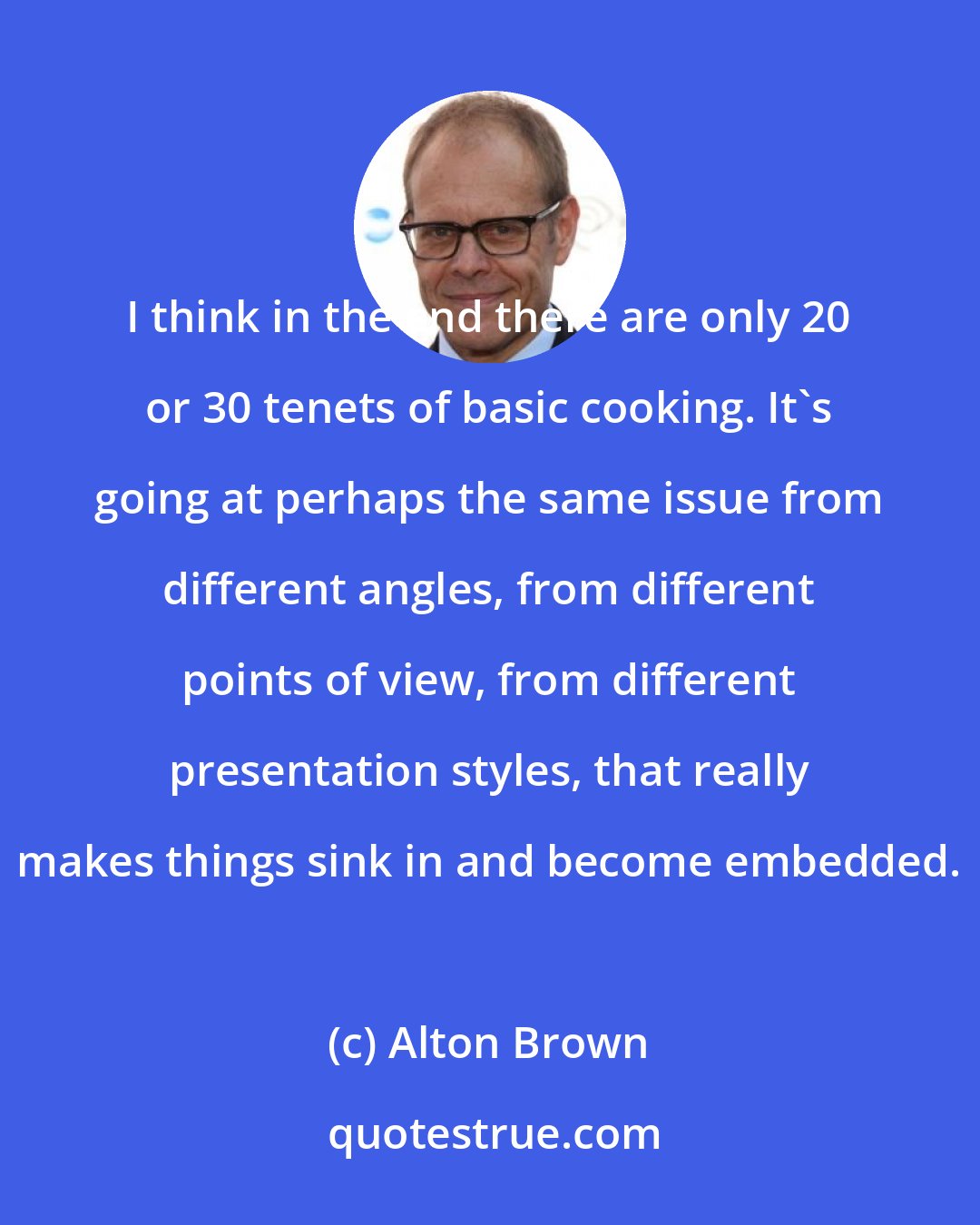 Alton Brown: I think in the end there are only 20 or 30 tenets of basic cooking. It's going at perhaps the same issue from different angles, from different points of view, from different presentation styles, that really makes things sink in and become embedded.