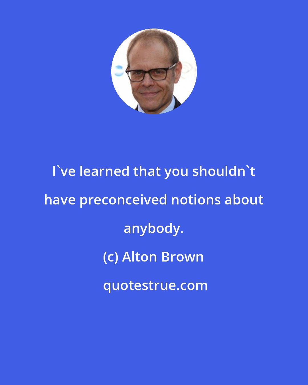 Alton Brown: I've learned that you shouldn't have preconceived notions about anybody.