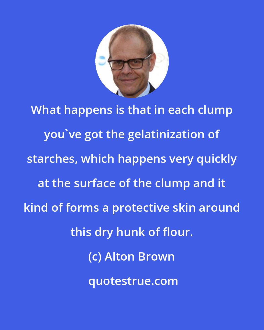 Alton Brown: What happens is that in each clump you've got the gelatinization of starches, which happens very quickly at the surface of the clump and it kind of forms a protective skin around this dry hunk of flour.