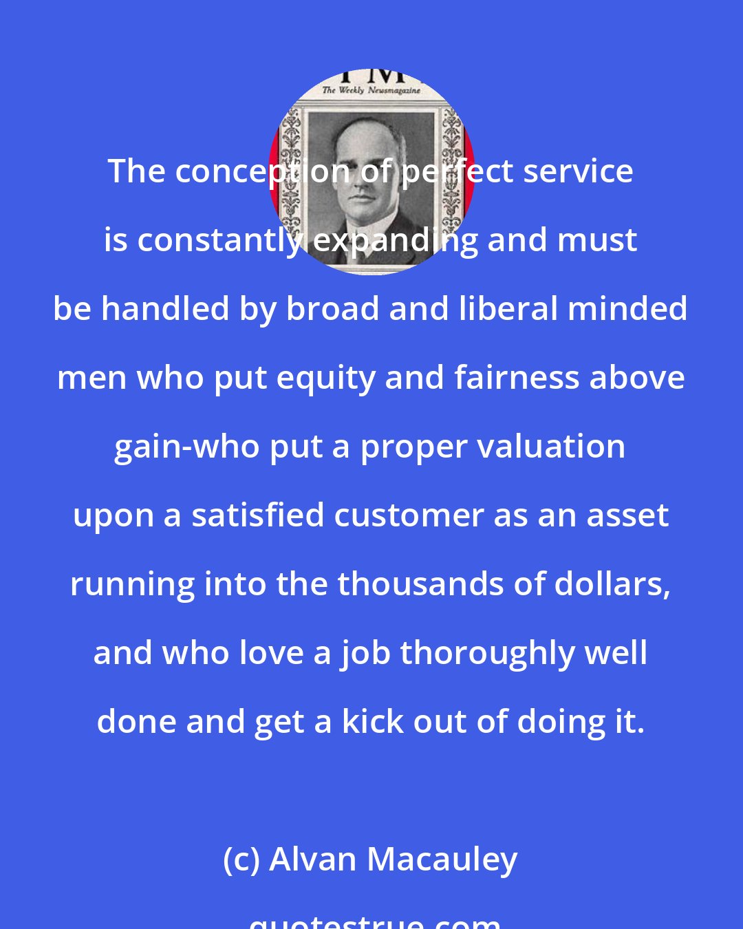 Alvan Macauley: The conception of perfect service is constantly expanding and must be handled by broad and liberal minded men who put equity and fairness above gain-who put a proper valuation upon a satisfied customer as an asset running into the thousands of dollars, and who love a job thoroughly well done and get a kick out of doing it.