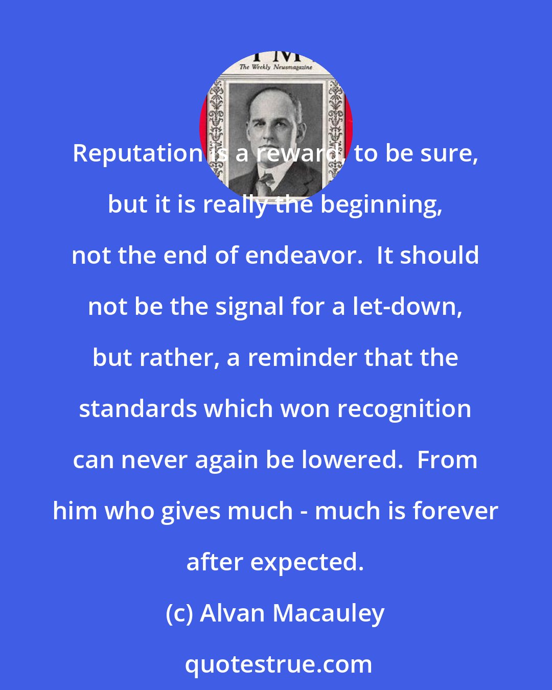 Alvan Macauley: Reputation is a reward, to be sure, but it is really the beginning, not the end of endeavor.  It should not be the signal for a let-down, but rather, a reminder that the standards which won recognition can never again be lowered.  From him who gives much - much is forever after expected.