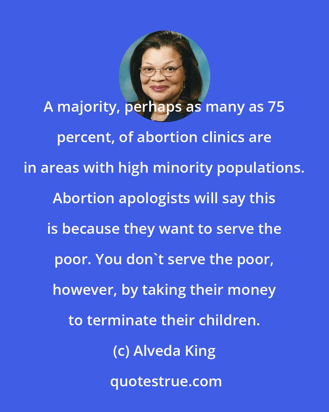 Alveda King: A majority, perhaps as many as 75 percent, of abortion clinics are in areas with high minority populations. Abortion apologists will say this is because they want to serve the poor. You don't serve the poor, however, by taking their money to terminate their children.