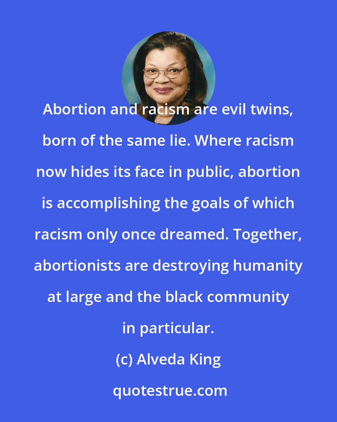 Alveda King: Abortion and racism are evil twins, born of the same lie. Where racism now hides its face in public, abortion is accomplishing the goals of which racism only once dreamed. Together, abortionists are destroying humanity at large and the black community in particular.