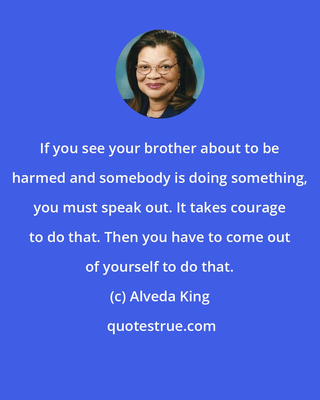 Alveda King: If you see your brother about to be harmed and somebody is doing something, you must speak out. It takes courage to do that. Then you have to come out of yourself to do that.