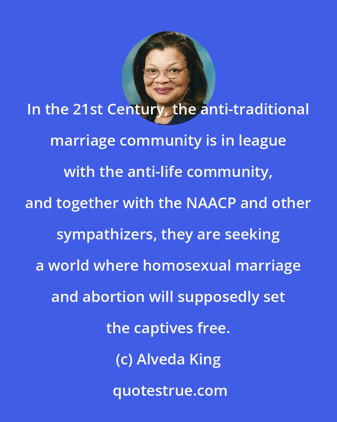 Alveda King: In the 21st Century, the anti-traditional marriage community is in league with the anti-life community, and together with the NAACP and other sympathizers, they are seeking a world where homosexual marriage and abortion will supposedly set the captives free.