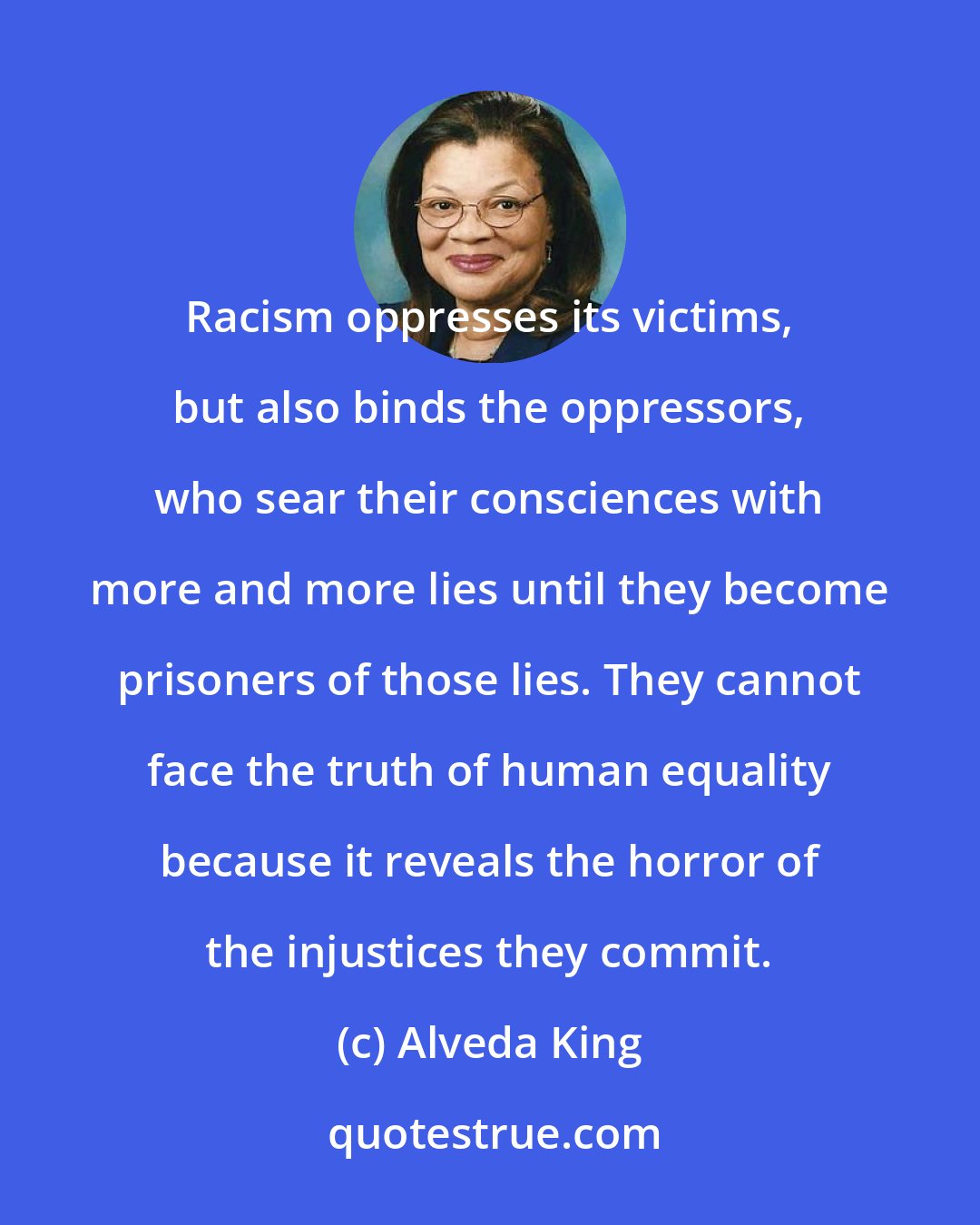 Alveda King: Racism oppresses its victims, but also binds the oppressors, who sear their consciences with more and more lies until they become prisoners of those lies. They cannot face the truth of human equality because it reveals the horror of the injustices they commit.