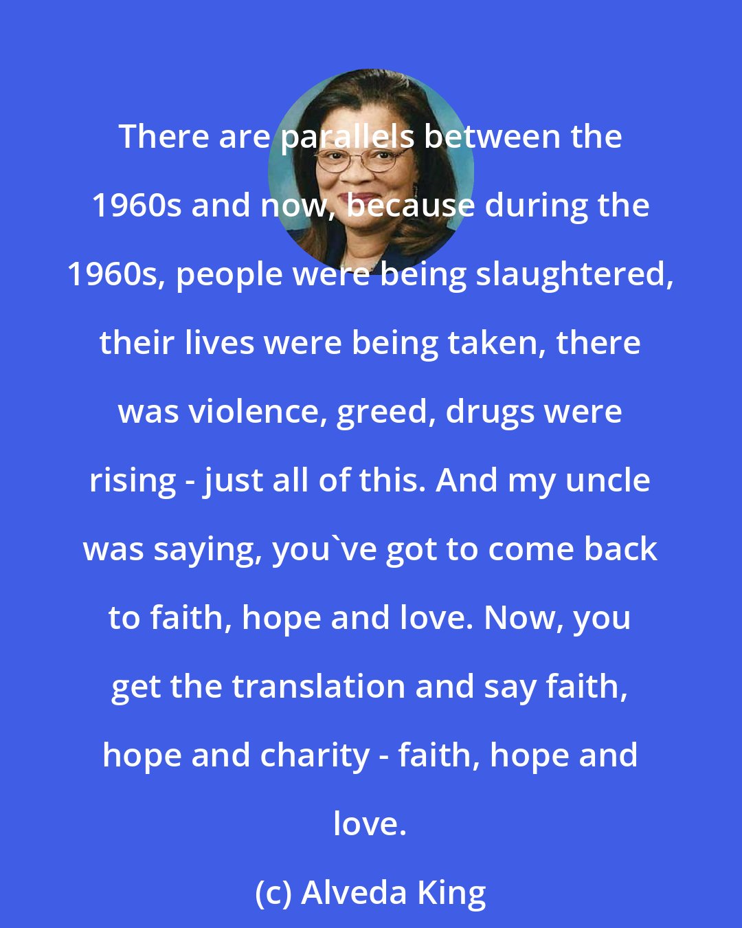 Alveda King: There are parallels between the 1960s and now, because during the 1960s, people were being slaughtered, their lives were being taken, there was violence, greed, drugs were rising - just all of this. And my uncle was saying, you've got to come back to faith, hope and love. Now, you get the translation and say faith, hope and charity - faith, hope and love.