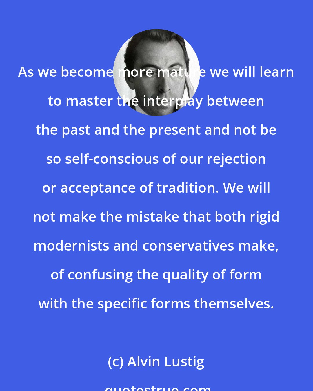 Alvin Lustig: As we become more mature we will learn to master the interplay between the past and the present and not be so self-conscious of our rejection or acceptance of tradition. We will not make the mistake that both rigid modernists and conservatives make, of confusing the quality of form with the specific forms themselves.