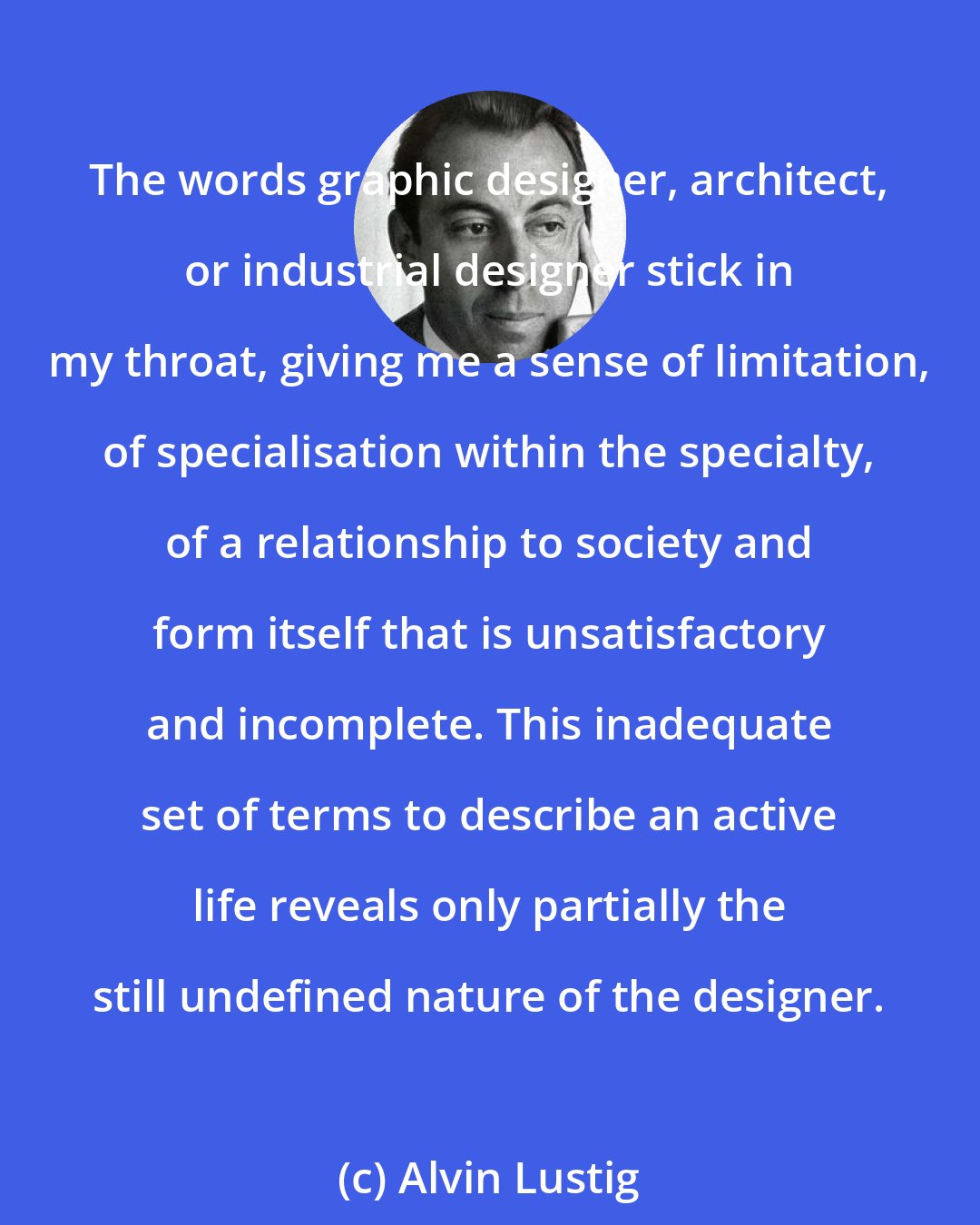 Alvin Lustig: The words graphic designer, architect, or industrial designer stick in my throat, giving me a sense of limitation, of specialisation within the specialty, of a relationship to society and form itself that is unsatisfactory and incomplete. This inadequate set of terms to describe an active life reveals only partially the still undefined nature of the designer.