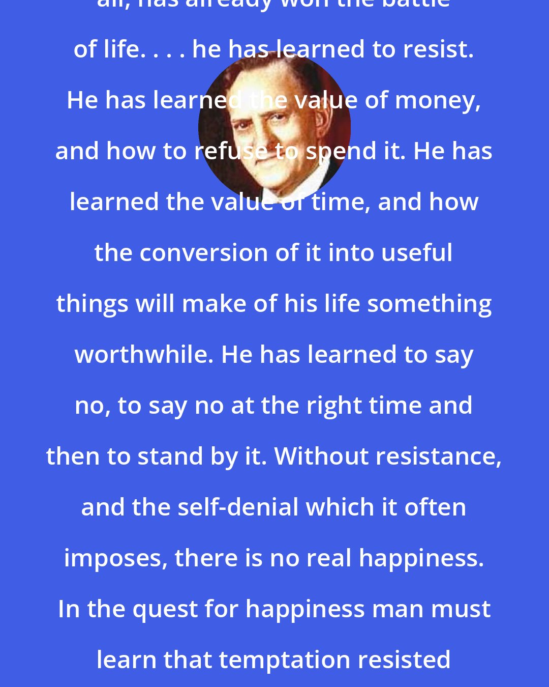 Alvin R. Dyer: A self-made man, if he is made at all, has already won the battle of life. . . . he has learned to resist. He has learned the value of money, and how to refuse to spend it. He has learned the value of time, and how the conversion of it into useful things will make of his life something worthwhile. He has learned to say no, to say no at the right time and then to stand by it. Without resistance, and the self-denial which it often imposes, there is no real happiness. In the quest for happiness man must learn that temptation resisted strengthens the mind and the soul.