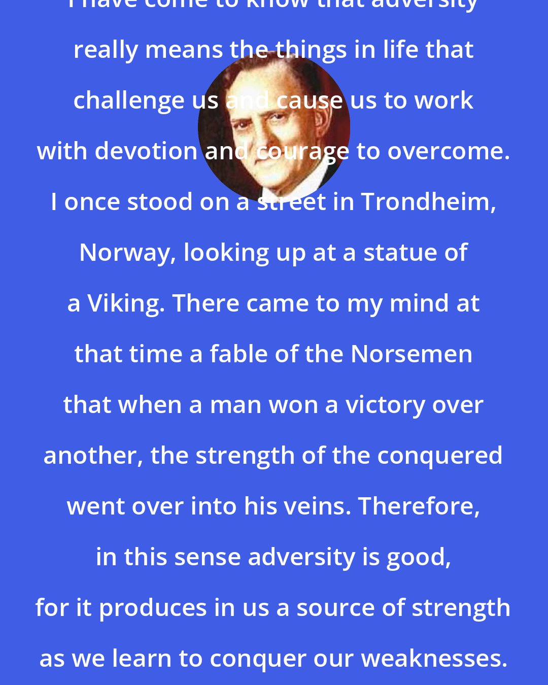 Alvin R. Dyer: I have come to know that adversity really means the things in life that challenge us and cause us to work with devotion and courage to overcome. I once stood on a street in Trondheim, Norway, looking up at a statue of a Viking. There came to my mind at that time a fable of the Norsemen that when a man won a victory over another, the strength of the conquered went over into his veins. Therefore, in this sense adversity is good, for it produces in us a source of strength as we learn to conquer our weaknesses.