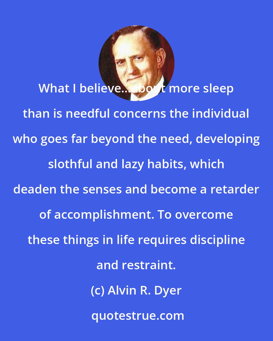 Alvin R. Dyer: What I believe...about more sleep than is needful concerns the individual who goes far beyond the need, developing slothful and lazy habits, which deaden the senses and become a retarder of accomplishment. To overcome these things in life requires discipline and restraint.