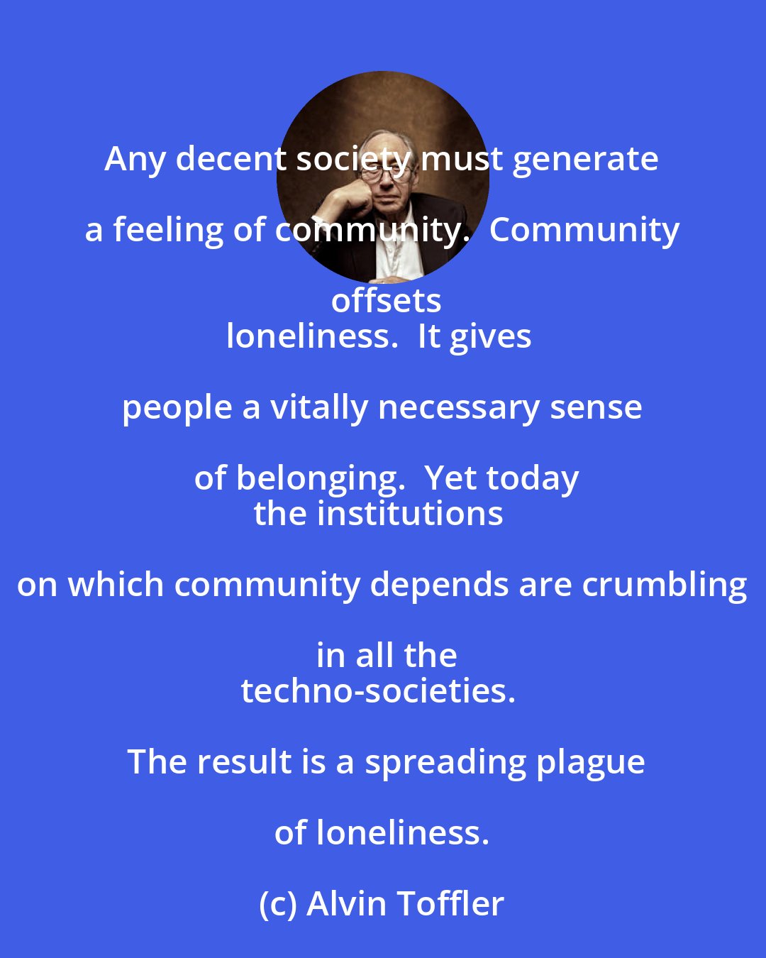 Alvin Toffler: Any decent society must generate a feeling of community.  Community offsets
loneliness.  It gives people a vitally necessary sense of belonging.  Yet today
the institutions on which community depends are crumbling in all the
techno-societies.  The result is a spreading plague of loneliness.