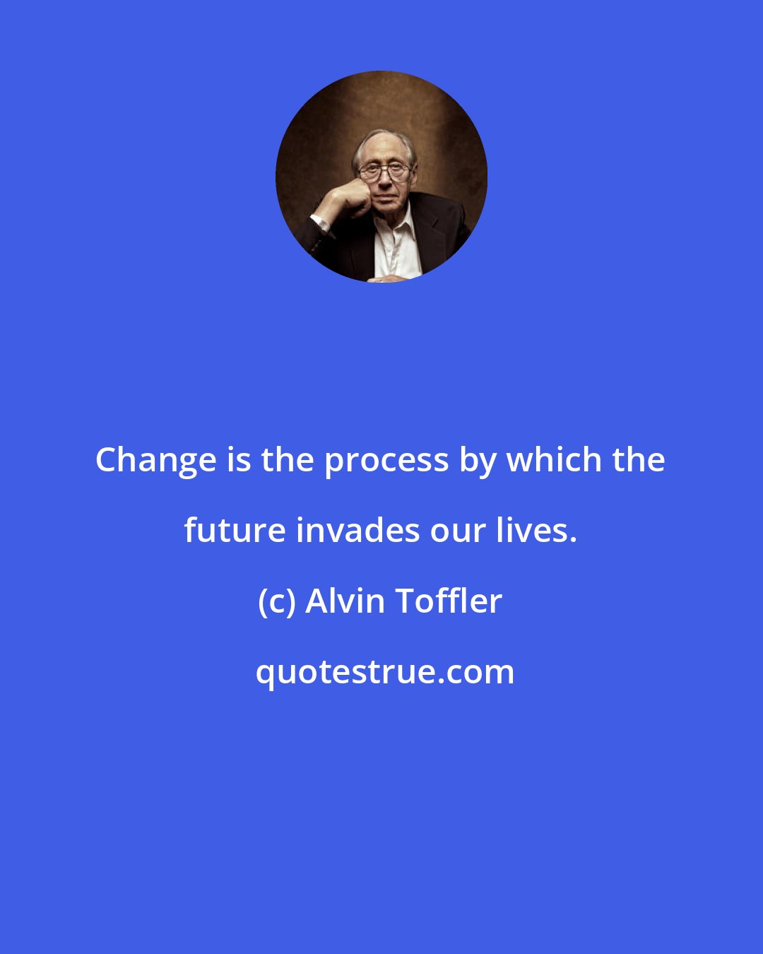 Alvin Toffler: Change is the process by which the future invades our lives.