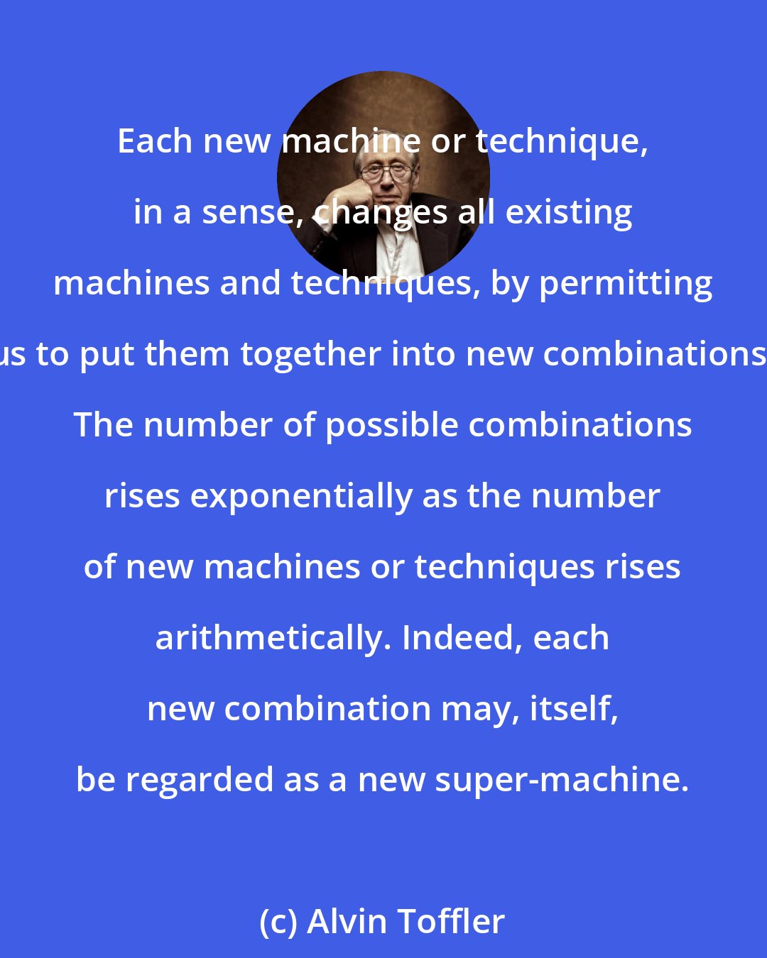 Alvin Toffler: Each new machine or technique, in a sense, changes all existing machines and techniques, by permitting us to put them together into new combinations. The number of possible combinations rises exponentially as the number of new machines or techniques rises arithmetically. Indeed, each new combination may, itself, be regarded as a new super-machine.