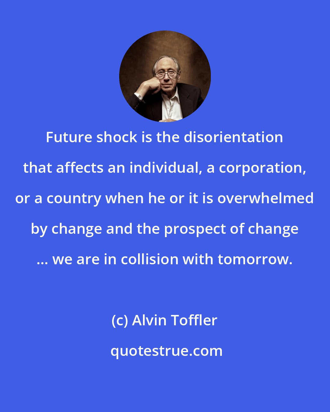 Alvin Toffler: Future shock is the disorientation that affects an individual, a corporation, or a country when he or it is overwhelmed by change and the prospect of change ... we are in collision with tomorrow.