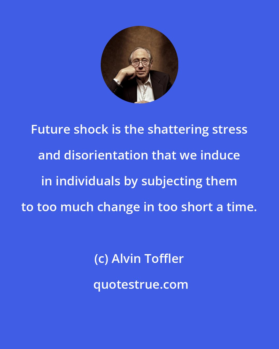 Alvin Toffler: Future shock is the shattering stress and disorientation that we induce in individuals by subjecting them to too much change in too short a time.