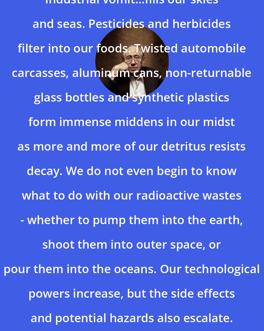 Alvin Toffler: Industrial vomit...fills our skies and seas. Pesticides and herbicides filter into our foods. Twisted automobile carcasses, aluminum cans, non-returnable glass bottles and synthetic plastics form immense middens in our midst as more and more of our detritus resists decay. We do not even begin to know what to do with our radioactive wastes - whether to pump them into the earth, shoot them into outer space, or pour them into the oceans. Our technological powers increase, but the side effects and potential hazards also escalate.