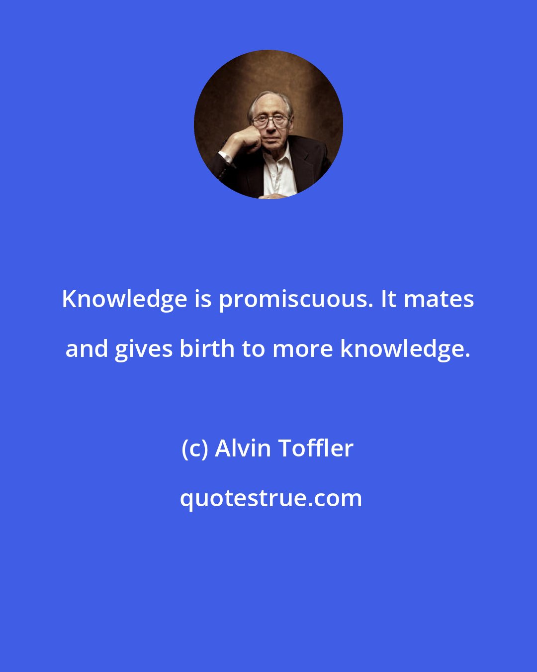 Alvin Toffler: Knowledge is promiscuous. It mates and gives birth to more knowledge.