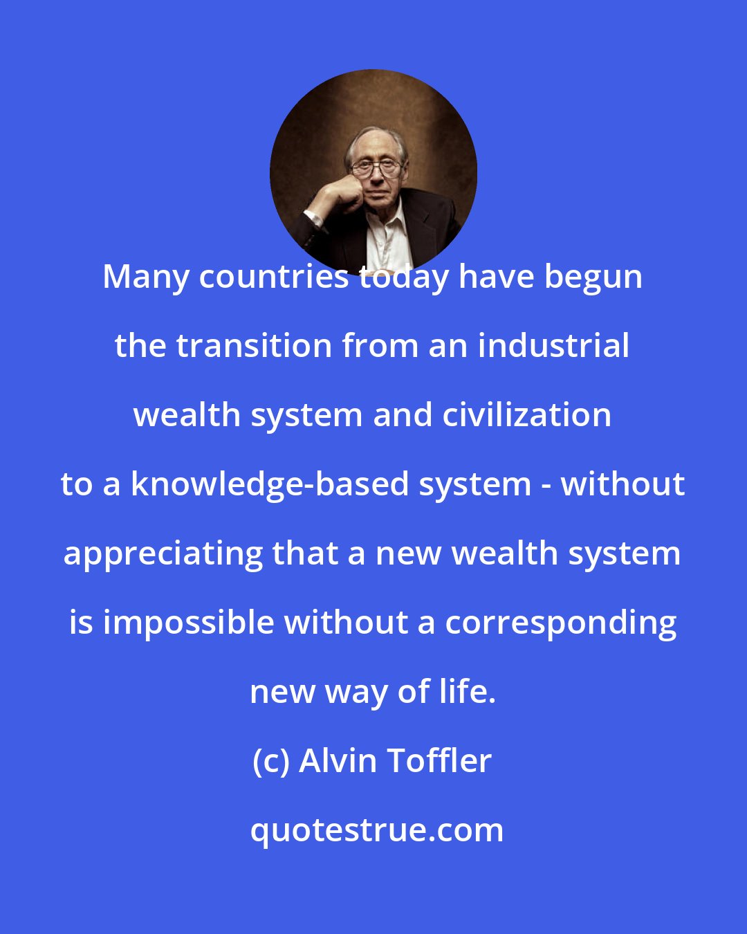 Alvin Toffler: Many countries today have begun the transition from an industrial wealth system and civilization to a knowledge-based system - without appreciating that a new wealth system is impossible without a corresponding new way of life.