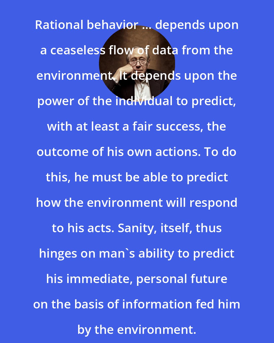 Alvin Toffler: Rational behavior ... depends upon a ceaseless flow of data from the environment. It depends upon the power of the individual to predict, with at least a fair success, the outcome of his own actions. To do this, he must be able to predict how the environment will respond to his acts. Sanity, itself, thus hinges on man's ability to predict his immediate, personal future on the basis of information fed him by the environment.