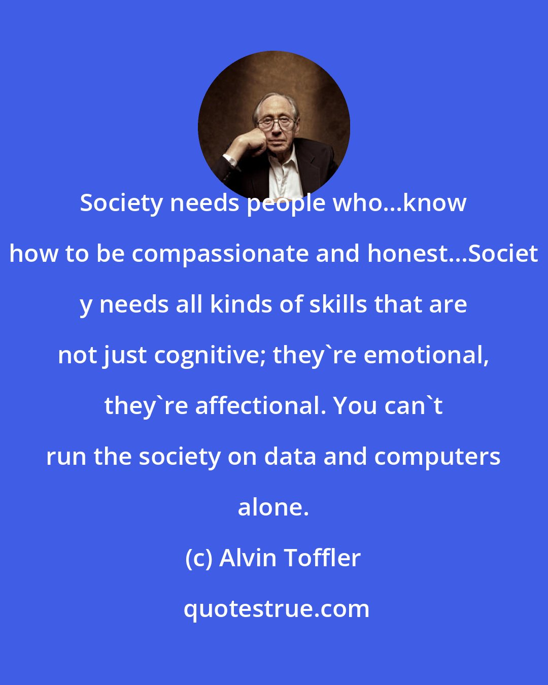 Alvin Toffler: Society needs people who...know how to be compassionate and honest...Societ y needs all kinds of skills that are not just cognitive; they're emotional, they're affectional. You can't run the society on data and computers alone.