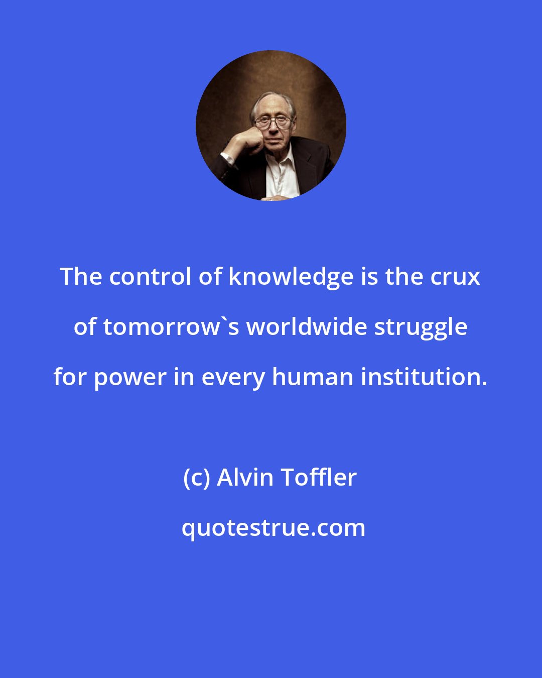 Alvin Toffler: The control of knowledge is the crux of tomorrow's worldwide struggle for power in every human institution.