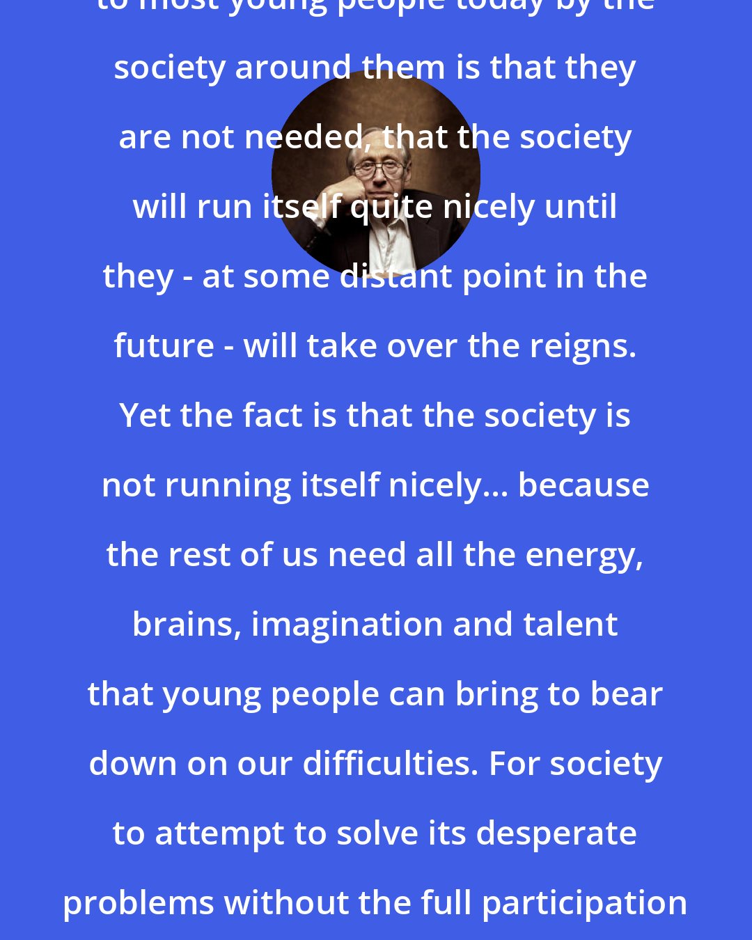 Alvin Toffler: The secret message communicated to most young people today by the society around them is that they are not needed, that the society will run itself quite nicely until they - at some distant point in the future - will take over the reigns. Yet the fact is that the society is not running itself nicely... because the rest of us need all the energy, brains, imagination and talent that young people can bring to bear down on our difficulties. For society to attempt to solve its desperate problems without the full participation of even very young people is imbecile.