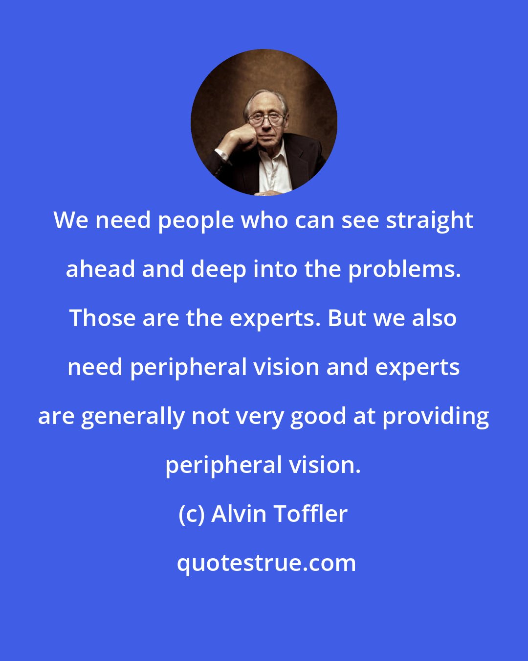 Alvin Toffler: We need people who can see straight ahead and deep into the problems. Those are the experts. But we also need peripheral vision and experts are generally not very good at providing peripheral vision.