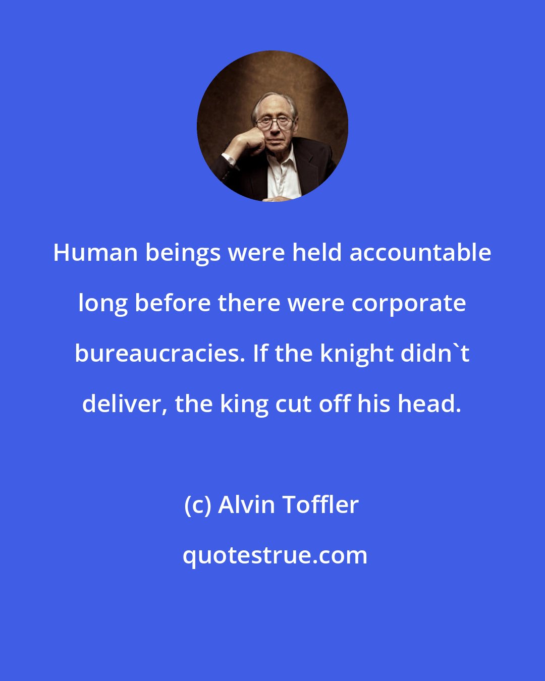 Alvin Toffler: Human beings were held accountable long before there were corporate bureaucracies. If the knight didn't deliver, the king cut off his head.