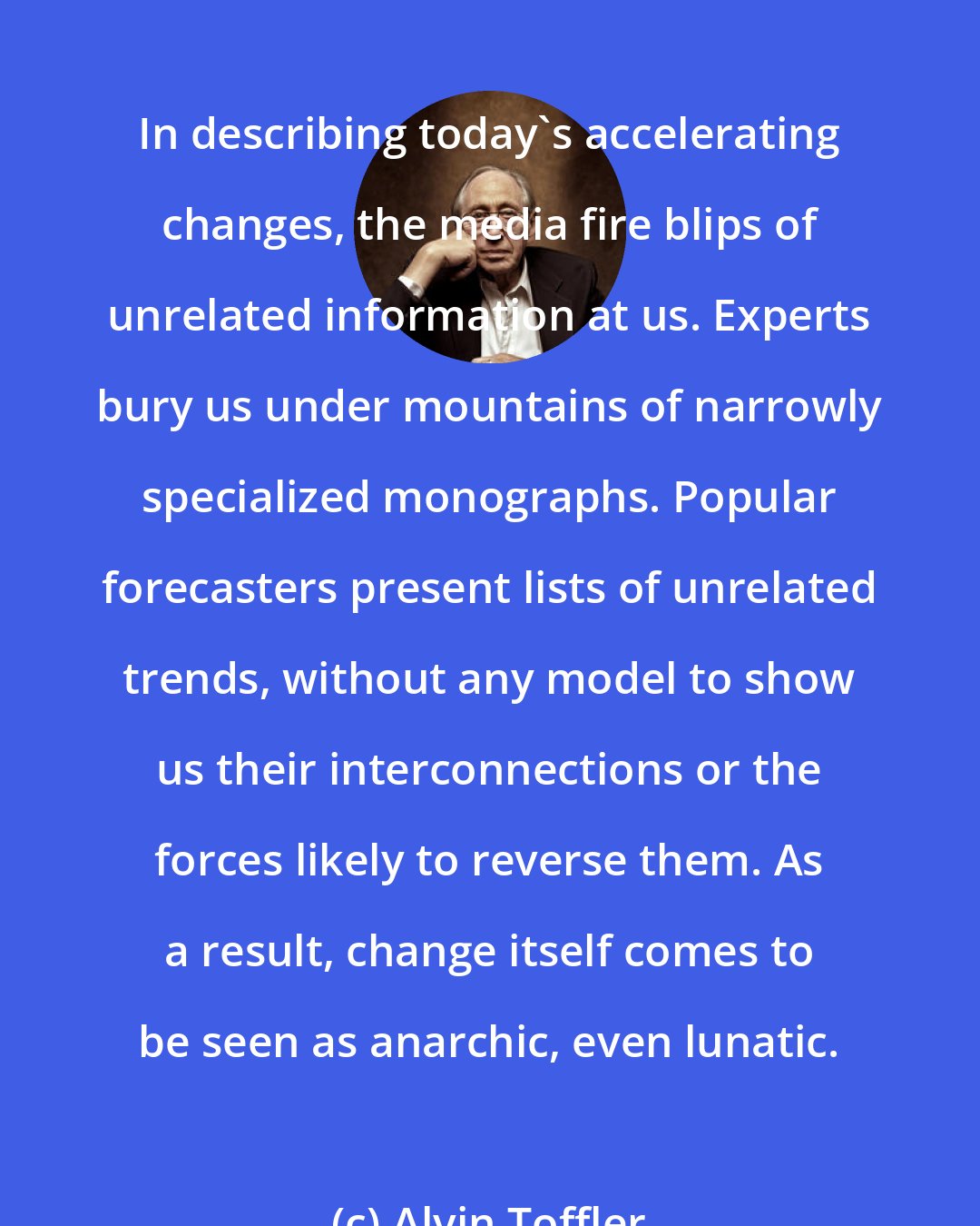 Alvin Toffler: In describing today's accelerating changes, the media fire blips of unrelated information at us. Experts bury us under mountains of narrowly specialized monographs. Popular forecasters present lists of unrelated trends, without any model to show us their interconnections or the forces likely to reverse them. As a result, change itself comes to be seen as anarchic, even lunatic.