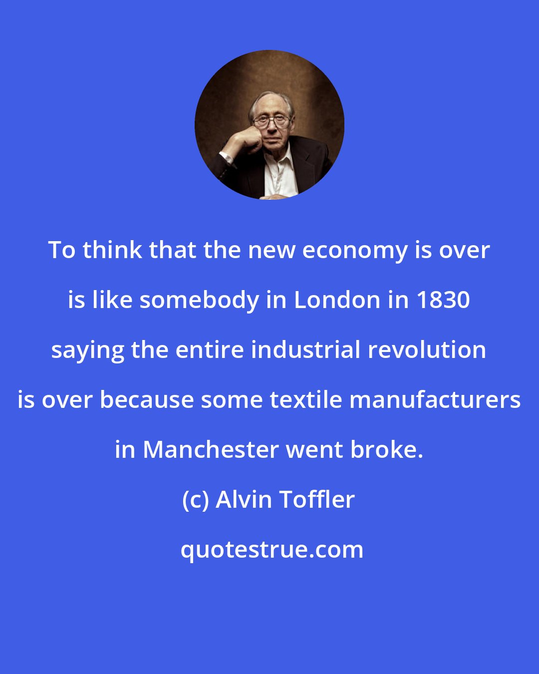 Alvin Toffler: To think that the new economy is over is like somebody in London in 1830 saying the entire industrial revolution is over because some textile manufacturers in Manchester went broke.