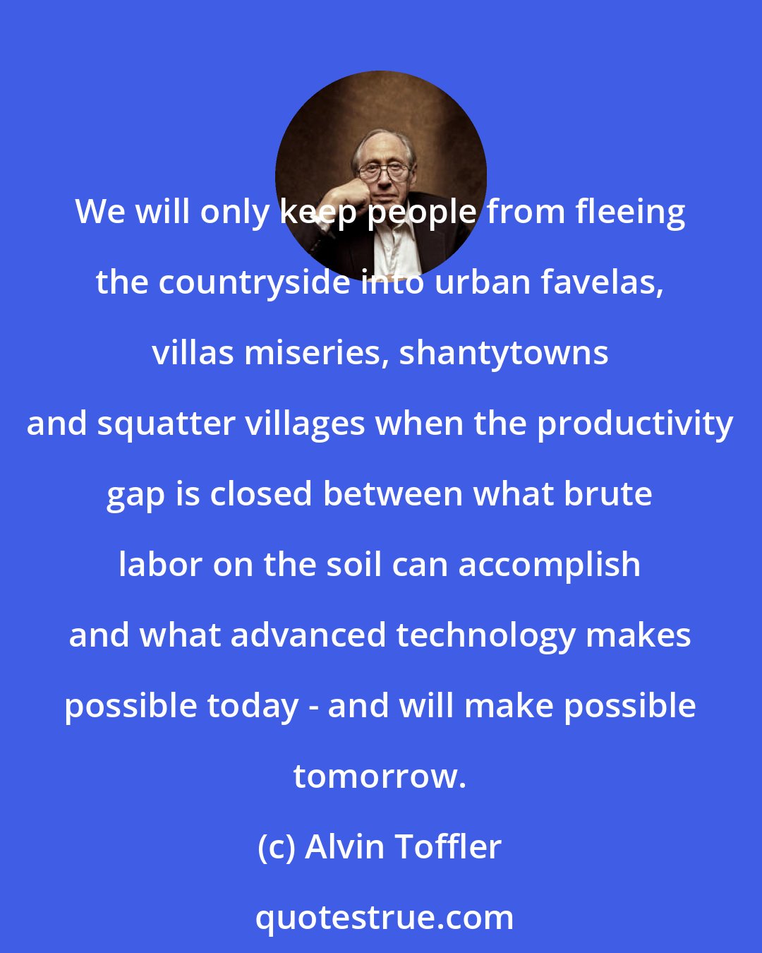 Alvin Toffler: We will only keep people from fleeing the countryside into urban favelas, villas miseries, shantytowns and squatter villages when the productivity gap is closed between what brute labor on the soil can accomplish and what advanced technology makes possible today - and will make possible tomorrow.