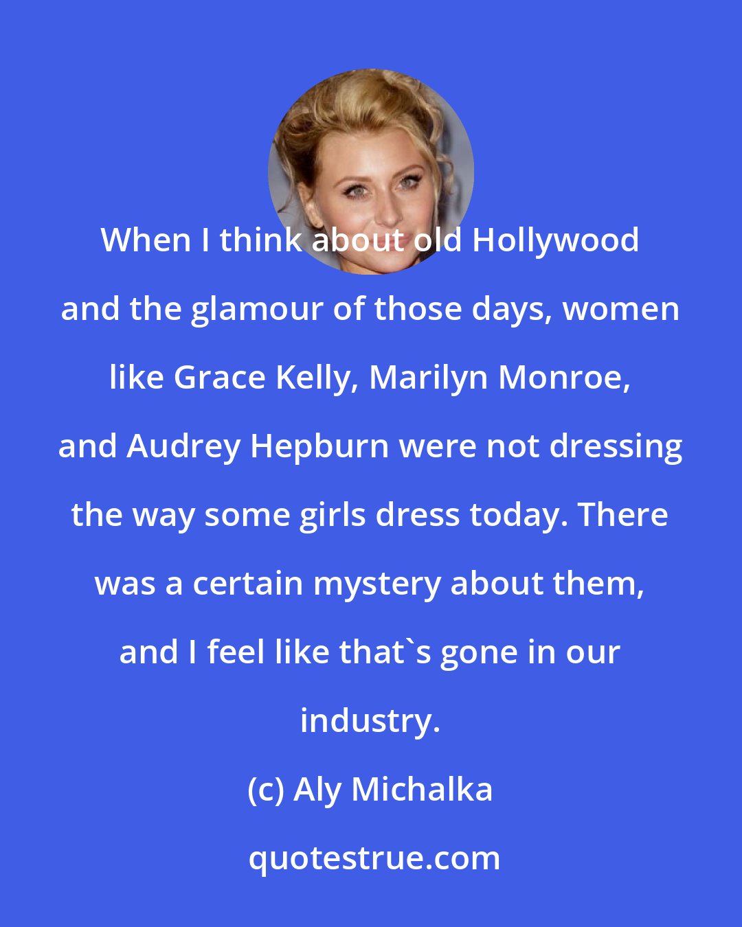 Aly Michalka: When I think about old Hollywood and the glamour of those days, women like Grace Kelly, Marilyn Monroe, and Audrey Hepburn were not dressing the way some girls dress today. There was a certain mystery about them, and I feel like that's gone in our industry.