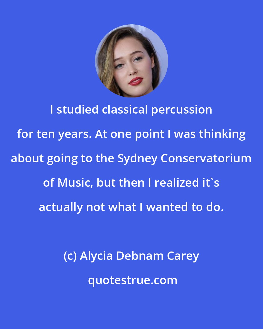 Alycia Debnam Carey: I studied classical percussion for ten years. At one point I was thinking about going to the Sydney Conservatorium of Music, but then I realized it's actually not what I wanted to do.