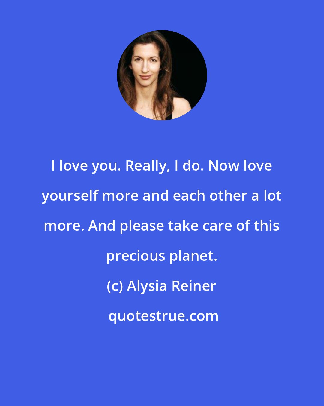 Alysia Reiner: I love you. Really, I do. Now love yourself more and each other a lot more. And please take care of this precious planet.