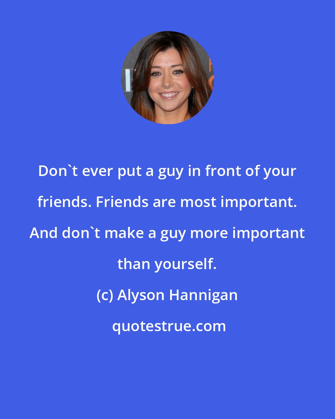 Alyson Hannigan: Don't ever put a guy in front of your friends. Friends are most important. And don't make a guy more important than yourself.