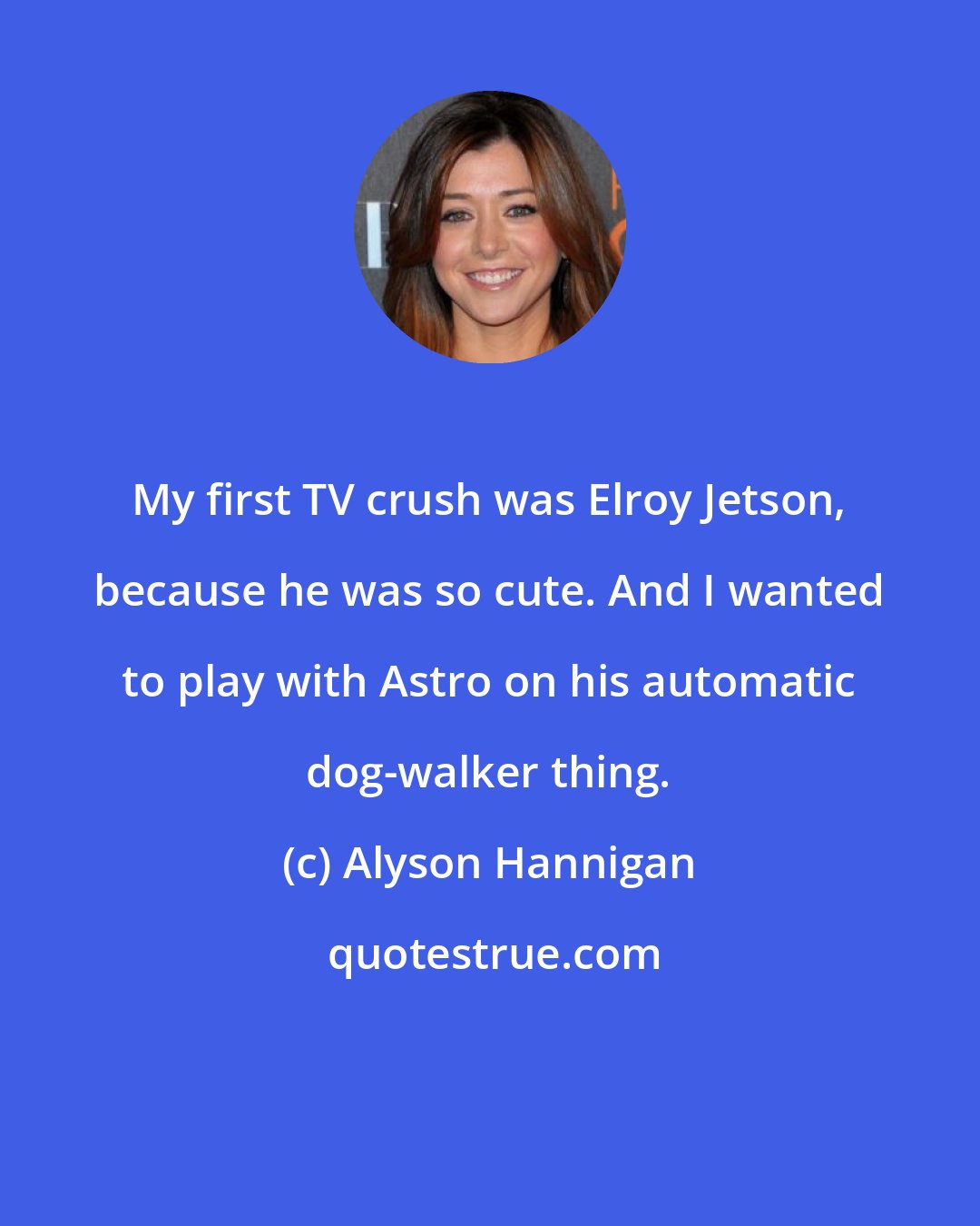 Alyson Hannigan: My first TV crush was Elroy Jetson, because he was so cute. And I wanted to play with Astro on his automatic dog-walker thing.