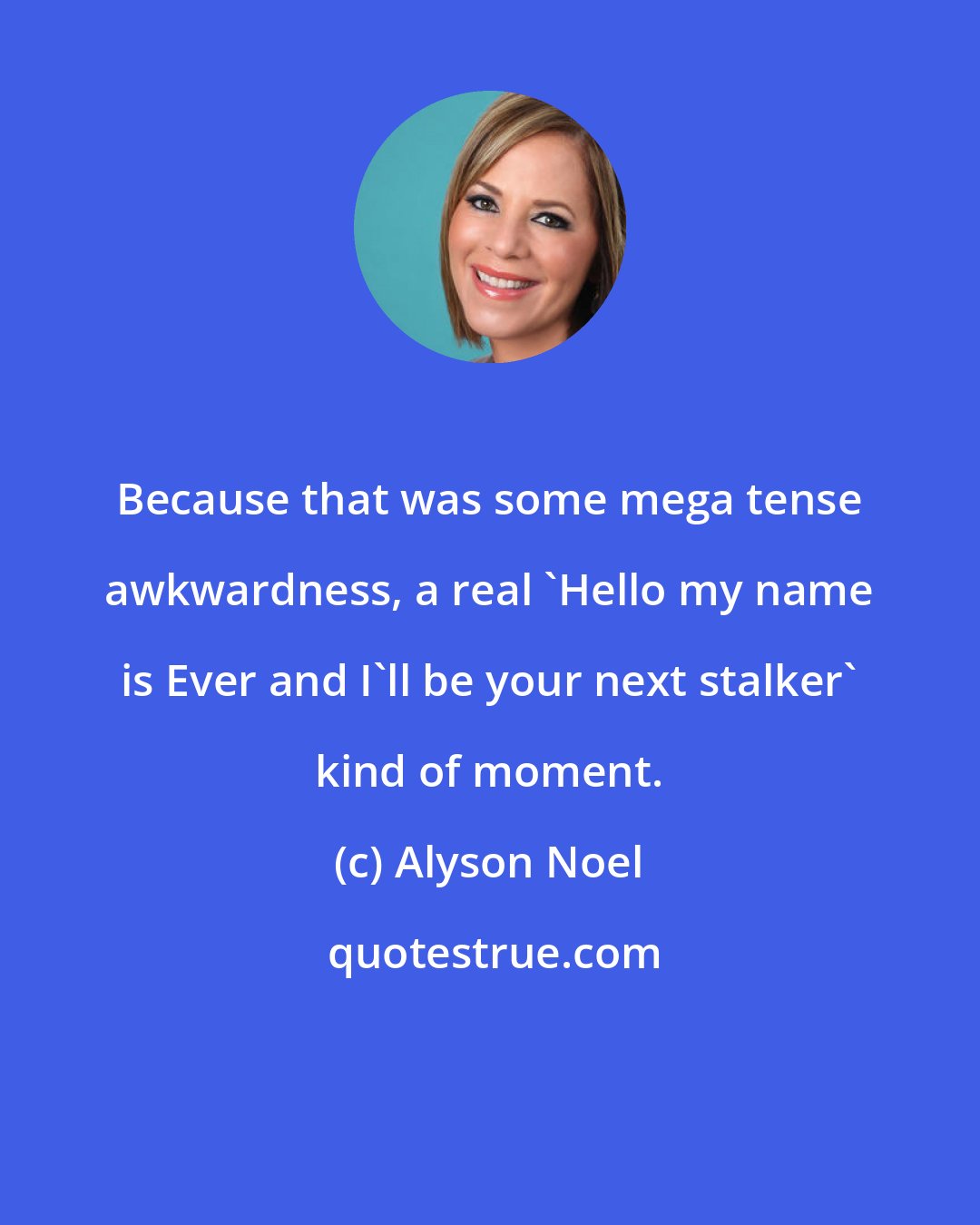 Alyson Noel: Because that was some mega tense awkwardness, a real 'Hello my name is Ever and I'll be your next stalker' kind of moment.