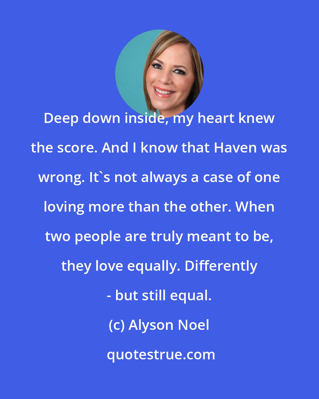 Alyson Noel: Deep down inside, my heart knew the score. And I know that Haven was wrong. It's not always a case of one loving more than the other. When two people are truly meant to be, they love equally. Differently - but still equal.