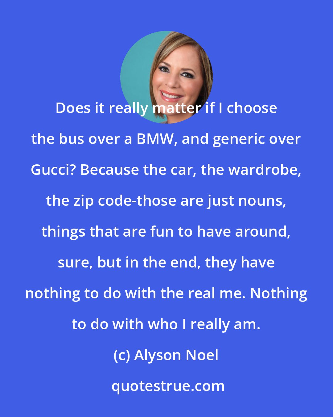 Alyson Noel: Does it really matter if I choose the bus over a BMW, and generic over Gucci? Because the car, the wardrobe, the zip code-those are just nouns, things that are fun to have around, sure, but in the end, they have nothing to do with the real me. Nothing to do with who I really am.