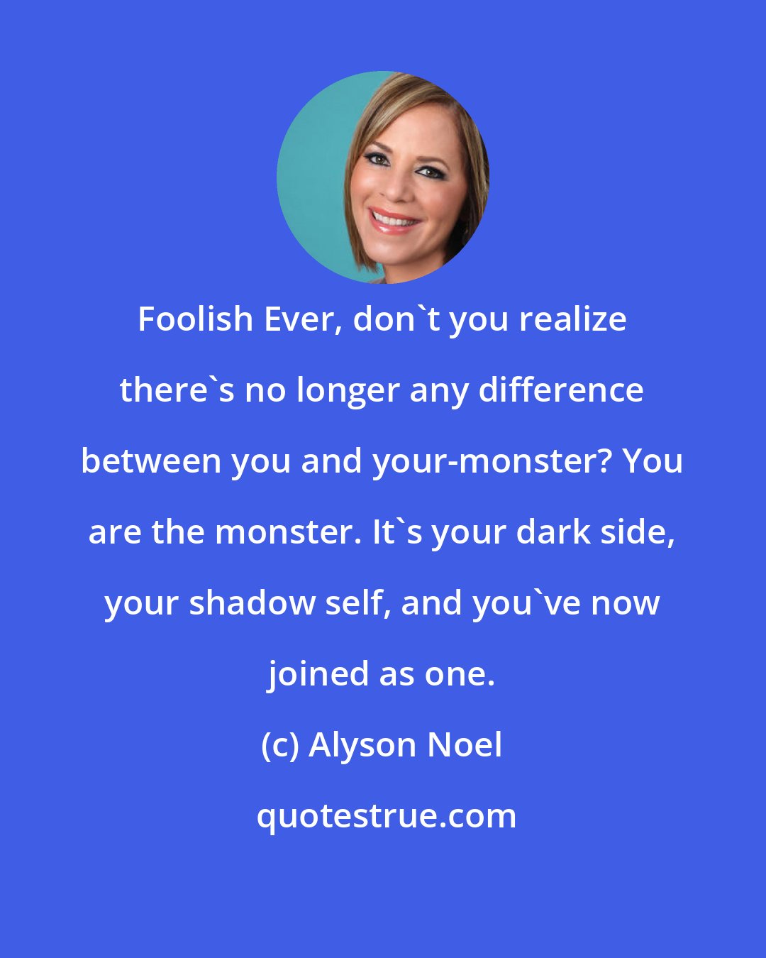 Alyson Noel: Foolish Ever, don't you realize there's no longer any difference between you and your-monster? You are the monster. It's your dark side, your shadow self, and you've now joined as one.