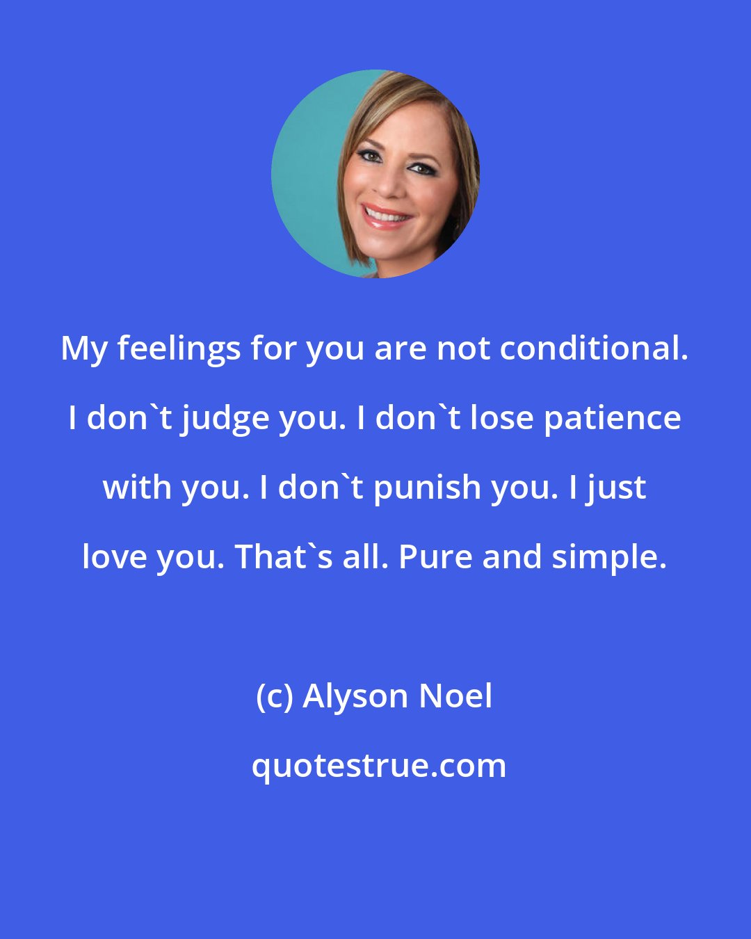 Alyson Noel: My feelings for you are not conditional. I don't judge you. I don't lose patience with you. I don't punish you. I just love you. That's all. Pure and simple.