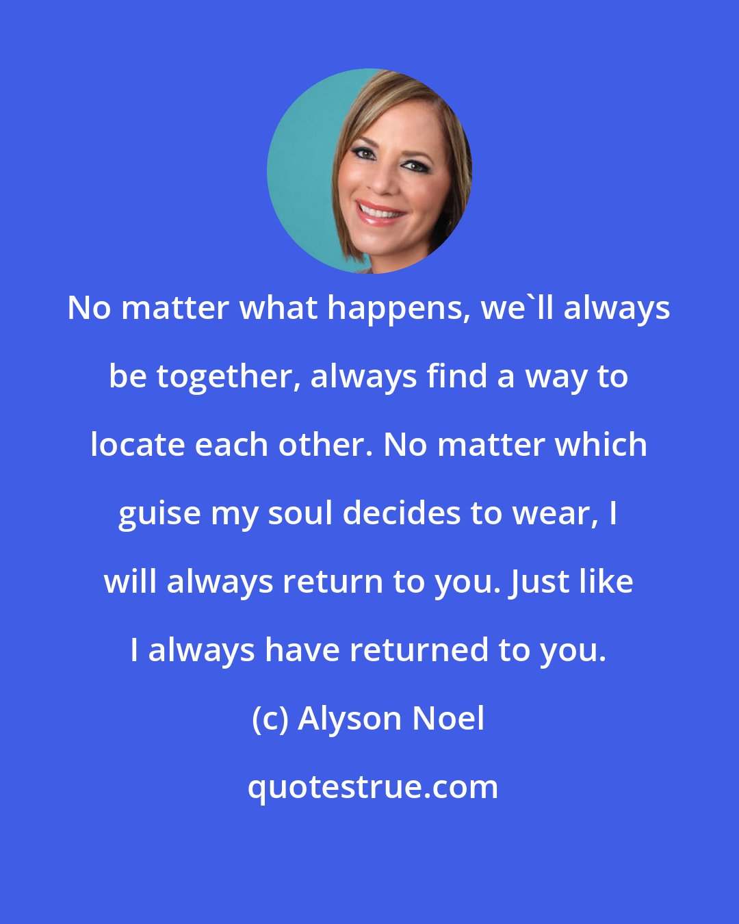 Alyson Noel: No matter what happens, we'll always be together, always find a way to locate each other. No matter which guise my soul decides to wear, I will always return to you. Just like I always have returned to you.