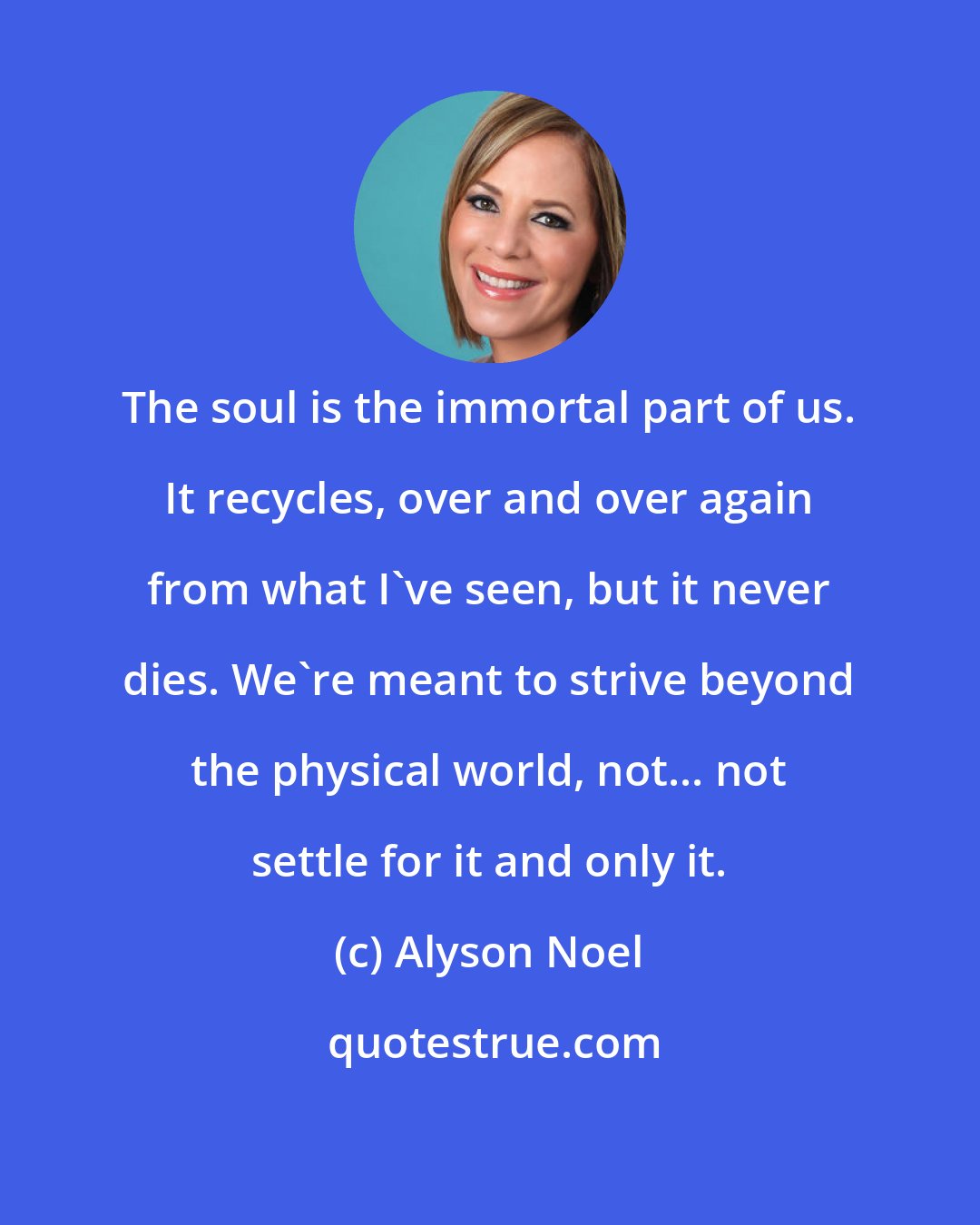 Alyson Noel: The soul is the immortal part of us. It recycles, over and over again from what I've seen, but it never dies. We're meant to strive beyond the physical world, not... not settle for it and only it.