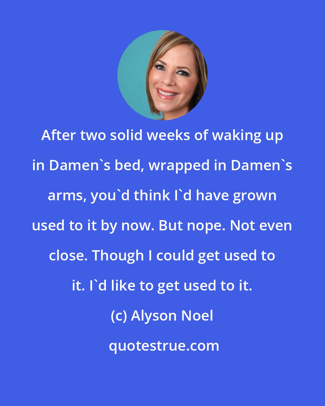 Alyson Noel: After two solid weeks of waking up in Damen's bed, wrapped in Damen's arms, you'd think I'd have grown used to it by now. But nope. Not even close. Though I could get used to it. I'd like to get used to it.