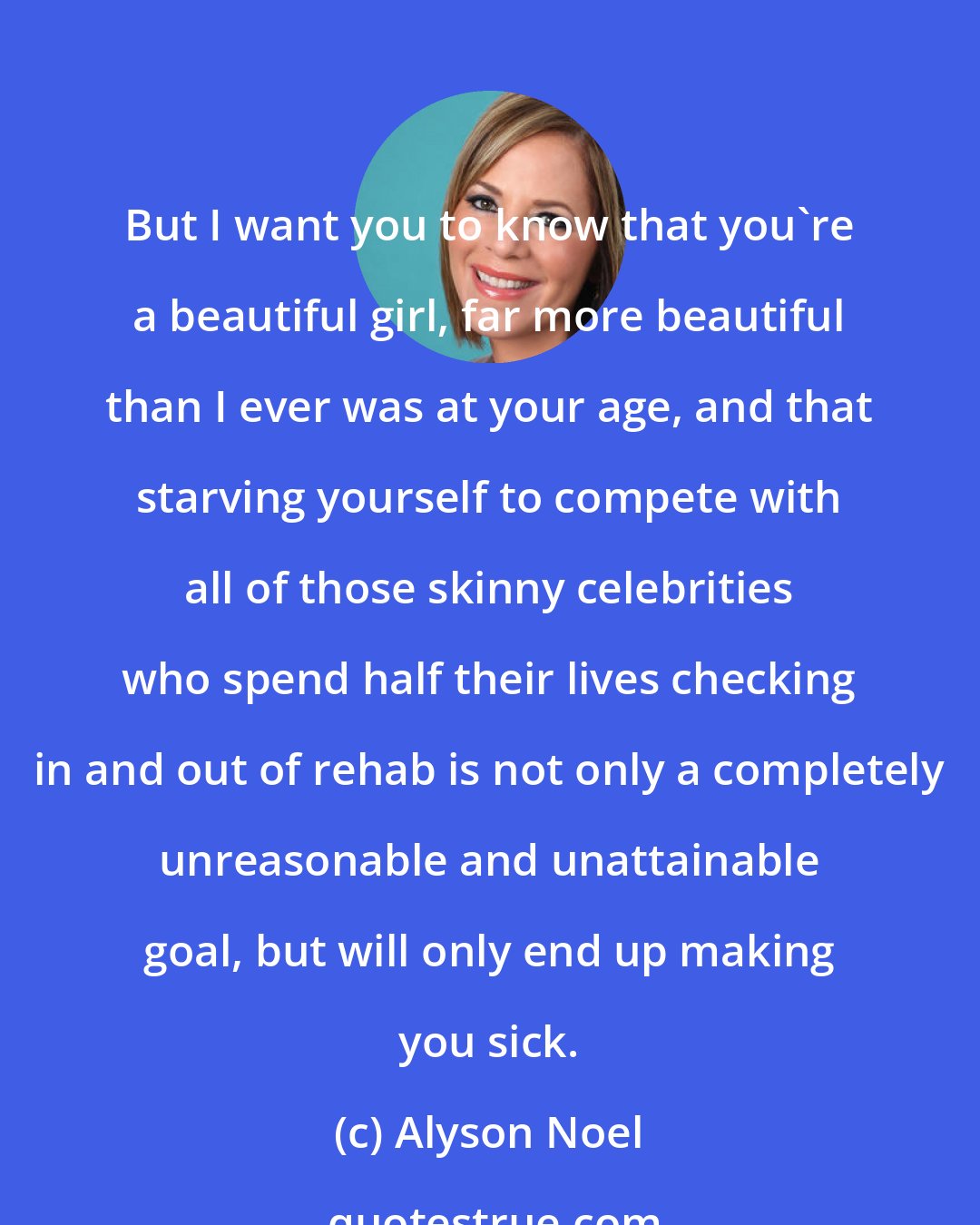 Alyson Noel: But I want you to know that you're a beautiful girl, far more beautiful than I ever was at your age, and that starving yourself to compete with all of those skinny celebrities who spend half their lives checking in and out of rehab is not only a completely unreasonable and unattainable goal, but will only end up making you sick.