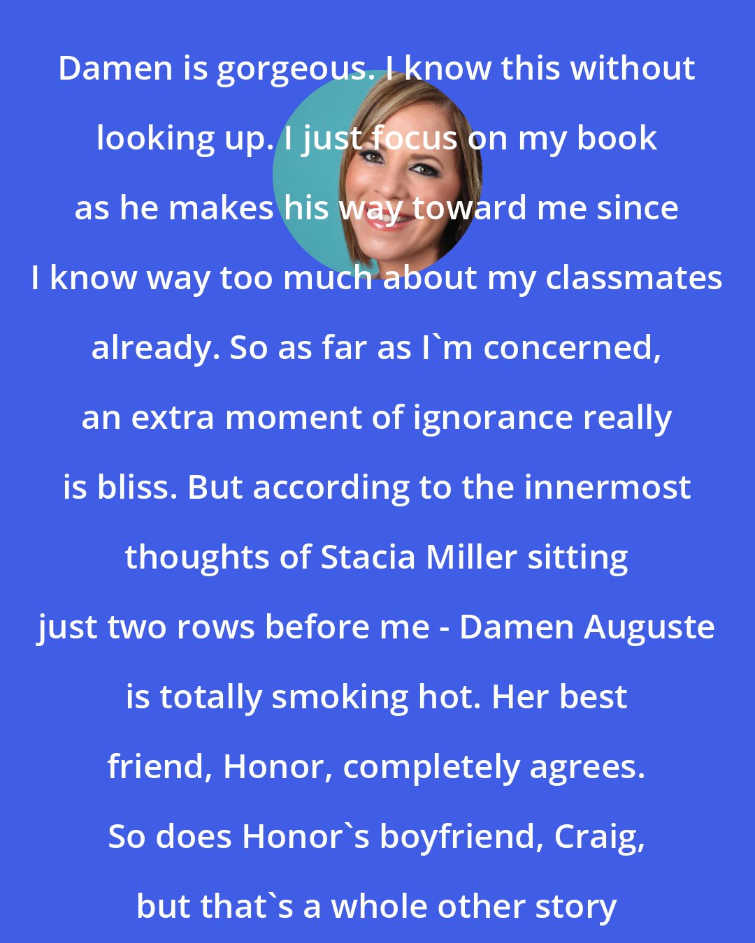 Alyson Noel: Damen is gorgeous. I know this without looking up. I just focus on my book as he makes his way toward me since I know way too much about my classmates already. So as far as I'm concerned, an extra moment of ignorance really is bliss. But according to the innermost thoughts of Stacia Miller sitting just two rows before me - Damen Auguste is totally smoking hot. Her best friend, Honor, completely agrees. So does Honor's boyfriend, Craig, but that's a whole other story